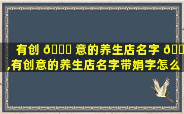 有创 💐 意的养生店名字 🐛 ,有创意的养生店名字带娟字怎么取